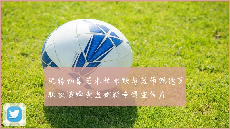 玩转抽象艺术帕尔默与若昂佩德罗联袂演绎麦当娜新专辑宣传片