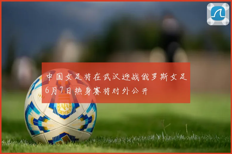 中国女足将在武汉迎战俄罗斯女足6月7日热身赛将对外公开