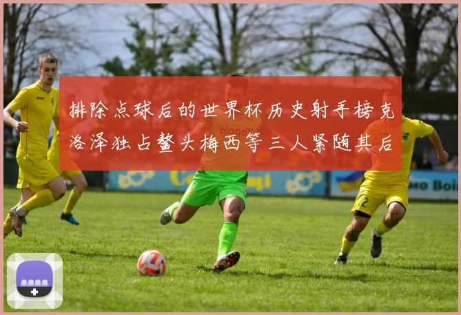排除点球后的世界杯历史射手榜克洛泽独占鳌头梅西等三人紧随其后