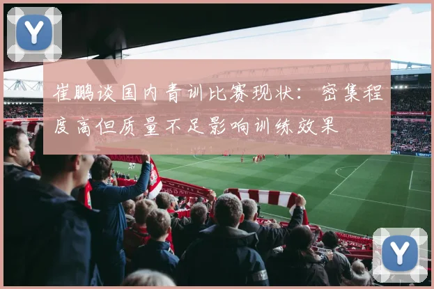 崔鹏谈国内青训比赛现状：密集程度高但质量不足影响训练效果
