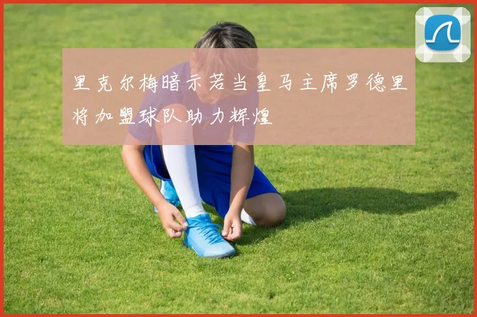 里克尔梅暗示若当皇马主席罗德里将加盟球队助力辉煌