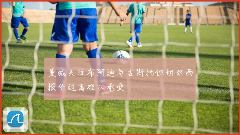 曼城关注布阿迪与古斯托但切尔西报价过高难以承受