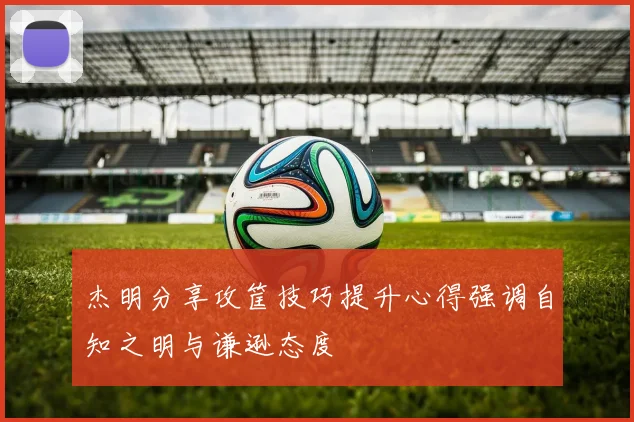 杰明分享攻筐技巧提升心得强调自知之明与谦逊态度