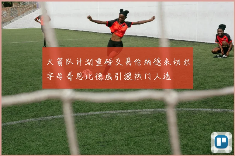 火箭队计划重磅交易伦纳德米切尔字母哥恩比德成引援热门人选