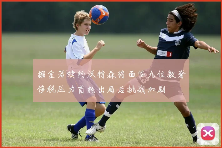 掘金若续约沃特森将面临九位数奢侈税压力首轮出局后挑战加剧
