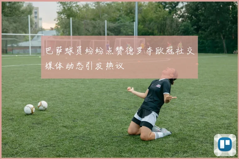 巴萨球员纷纷点赞德罗夺欧冠社交媒体动态引发热议