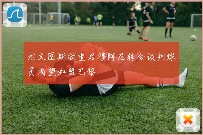 尤文图斯欲重启穆阿尼转会谈判球员渴望加盟巴黎