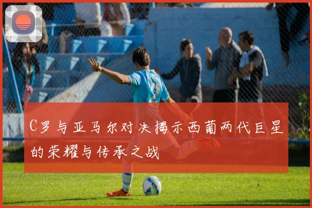 C罗与亚马尔对决揭示西葡两代巨星的荣耀与传承之战