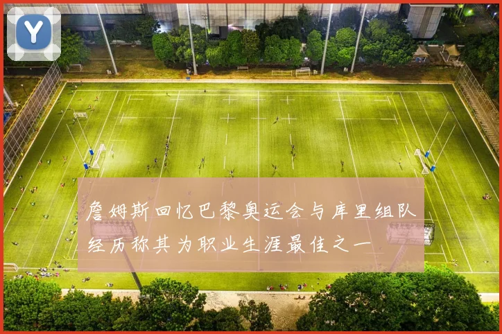 詹姆斯回忆巴黎奥运会与库里组队经历称其为职业生涯最佳之一