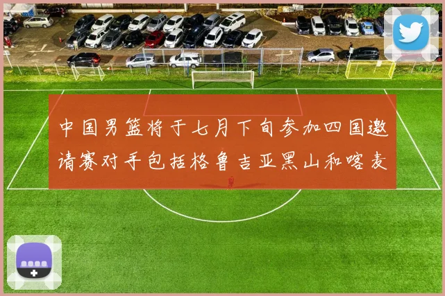 中国男篮将于七月下旬参加四国邀请赛对手包括格鲁吉亚黑山和喀麦隆