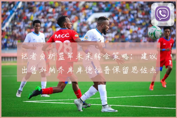 记者分析蓝军未来转会策略：建议出售加纳乔库库德拉普保留恩佐杰克逊
