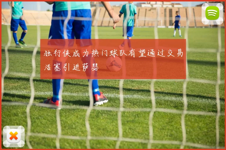 独行侠成为热门球队有望通过交易活塞引进萨瑟
