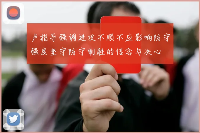 卢指导强调进攻不顺不应影响防守强度坚守防守制胜的信念与决心