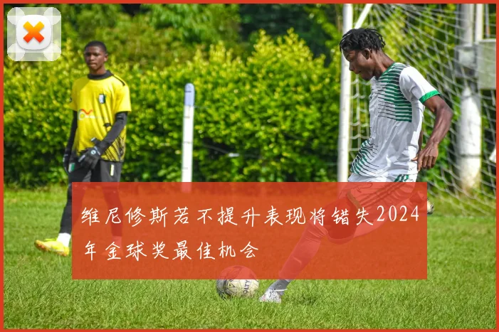维尼修斯若不提升表现将错失2024年金球奖最佳机会