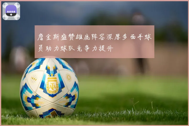 詹金斯盛赞雄鹿阵容深厚多面手球员助力球队竞争力提升