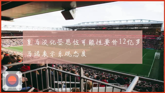 皇马淡化签恩佐可能性要价12亿罗马诺表示乐观态度