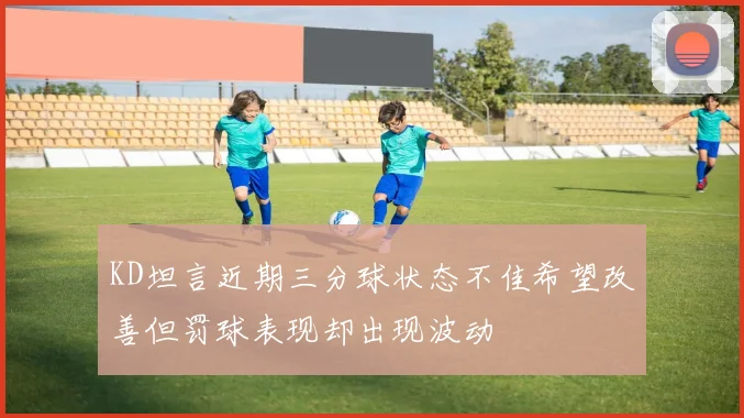 KD坦言近期三分球状态不佳希望改善但罚球表现却出现波动