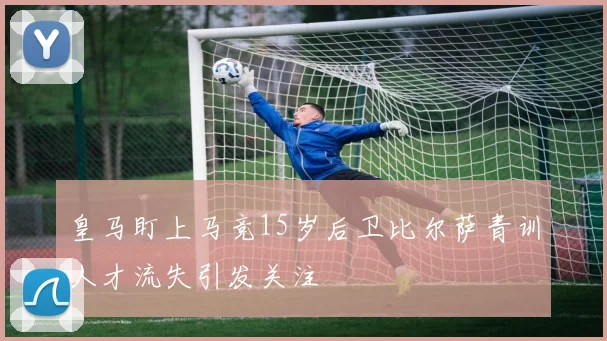 皇马盯上马竞15岁后卫比尔萨青训人才流失引发关注