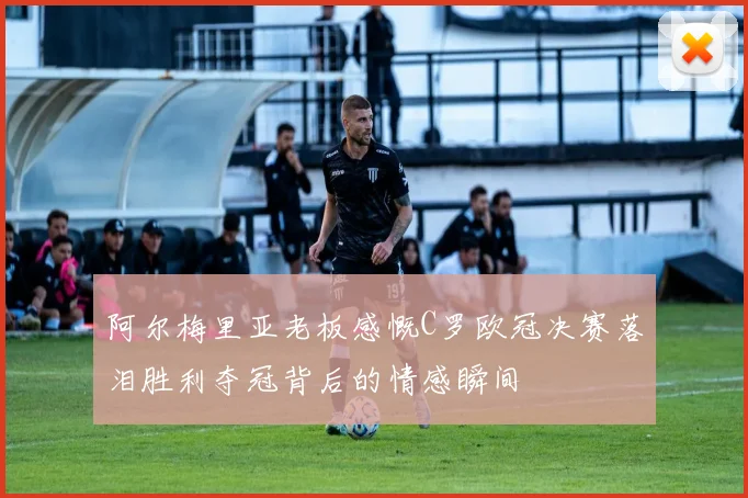 阿尔梅里亚老板感慨C罗欧冠决赛落泪胜利夺冠背后的情感瞬间
