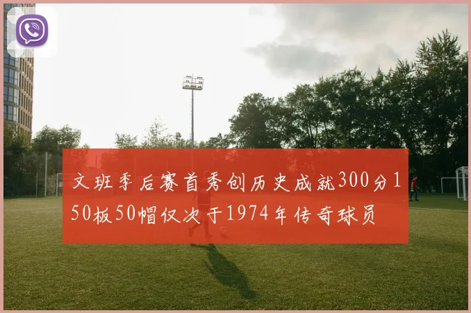 文班季后赛首秀创历史成就300分150板50帽仅次于1974年传奇球员