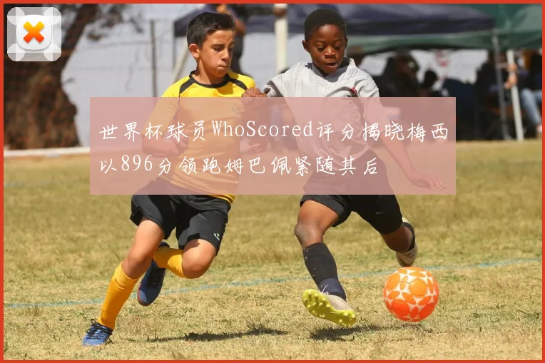 世界杯球员WhoScored评分揭晓梅西以896分领跑姆巴佩紧随其后