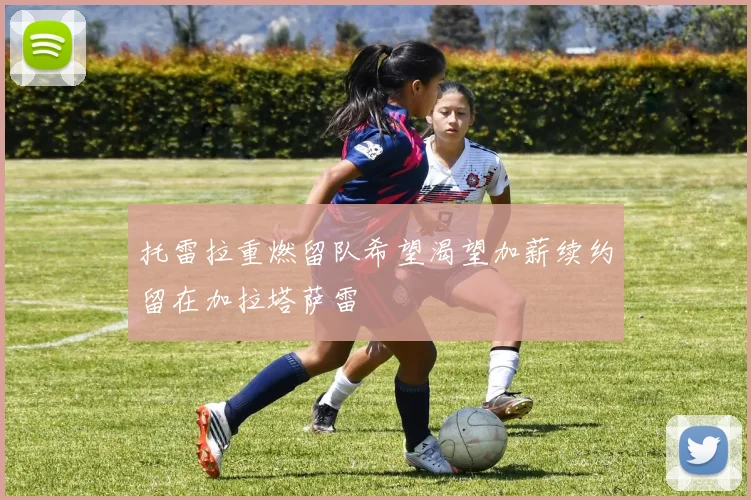 托雷拉重燃留队希望渴望加薪续约留在加拉塔萨雷